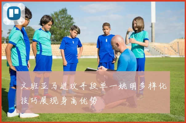 文班亚马进攻手段单一姚明多样化技巧展现身高优势