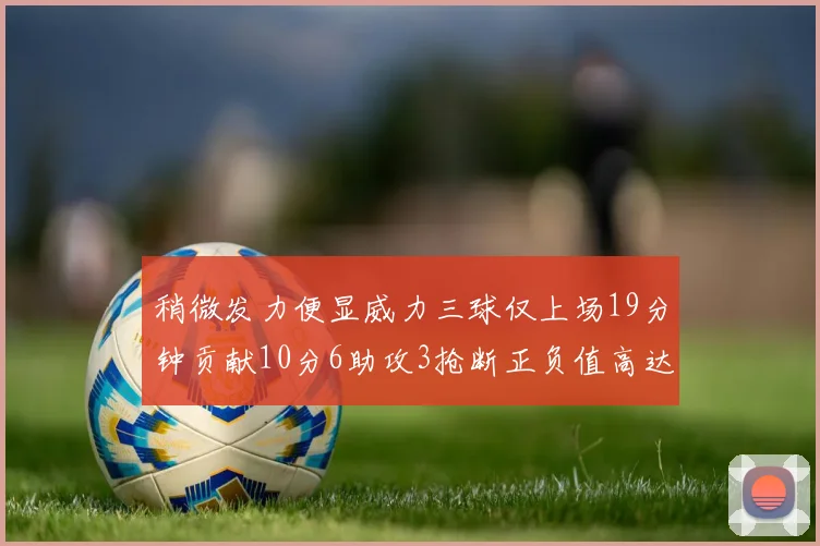 稍微发力便显威力三球仅上场19分钟贡献10分6助攻3抢断正负值高达22