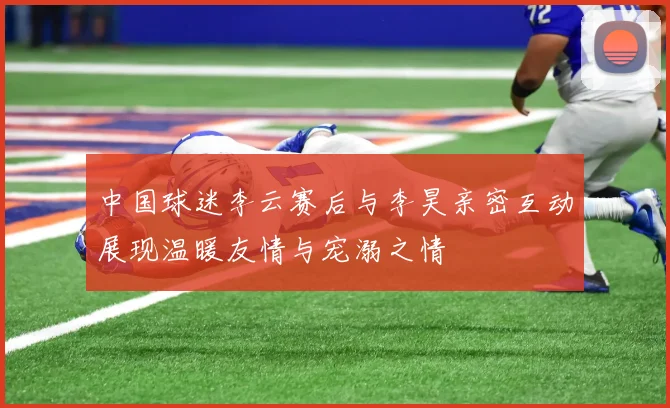中国球迷李云赛后与李昊亲密互动展现温暖友情与宠溺之情