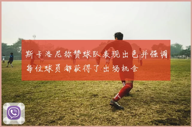 斯卡洛尼称赞球队表现出色并强调每位球员都获得了出场机会