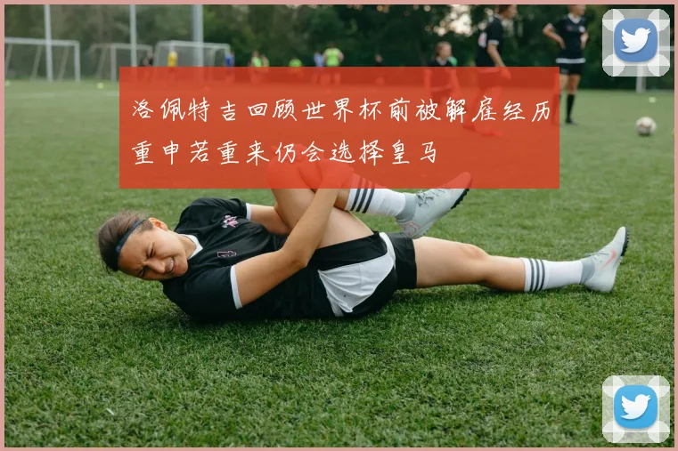 洛佩特吉回顾世界杯前被解雇经历重申若重来仍会选择皇马