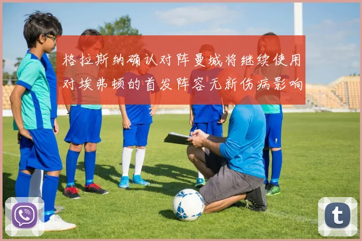 格拉斯纳确认对阵曼城将继续使用对埃弗顿的首发阵容无新伤病影响