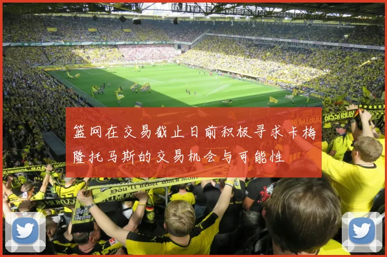 篮网在交易截止日前积极寻求卡梅隆托马斯的交易机会与可能性