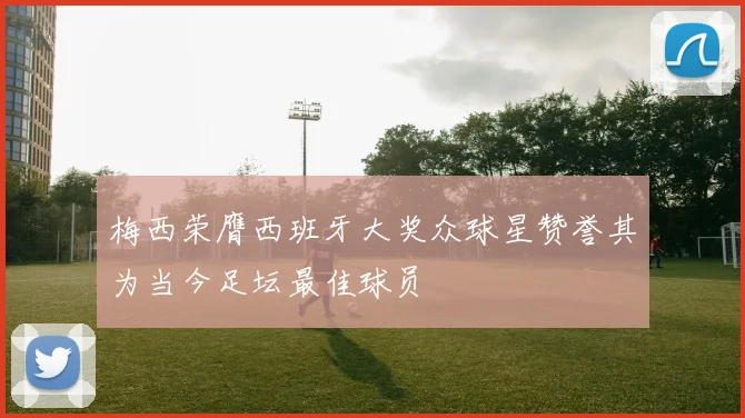 梅西荣膺西班牙大奖众球星赞誉其为当今足坛最佳球员