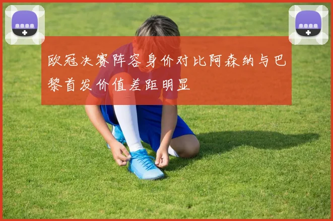 欧冠决赛阵容身价对比阿森纳与巴黎首发价值差距明显
