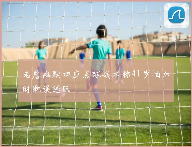 老詹幽默回应点球战术称41岁怕加时耽误睡眠