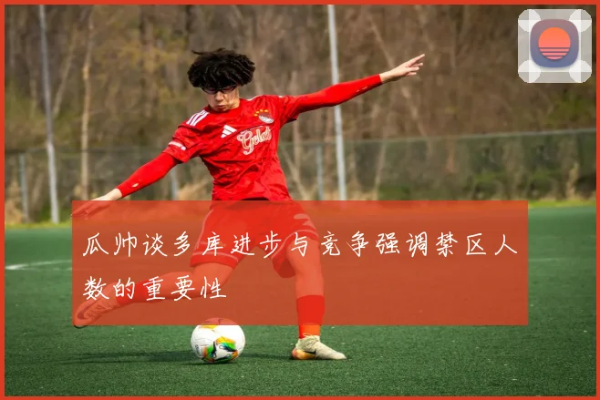 瓜帅谈多库进步与竞争强调禁区人数的重要性