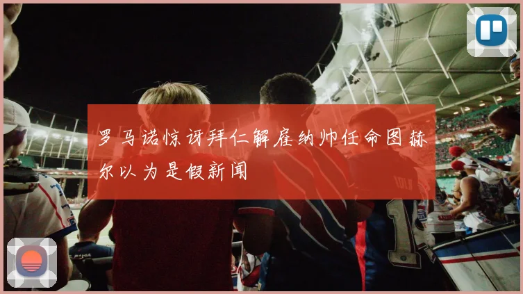 罗马诺惊讶拜仁解雇纳帅任命图赫尔以为是假新闻
